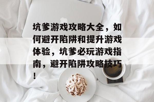 坑爹游戏攻略大全，如何避开陷阱和提升游戏体验，坑爹必玩游戏指南，避开陷阱攻略技巧！