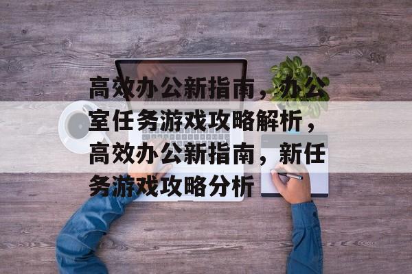 高效办公新指南,办公室任务游戏攻略解析,高效办公新指南,新任务游戏攻略分析 高效办公新指南,办公室任务游戏攻略解析,高效办公新指南,新任务游戏攻略分析