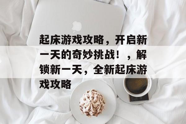 起床游戏攻略,开启新一天的奇妙挑战!,解锁新一天,全新起床游戏攻略 起床游戏攻略,开启新一天的奇妙挑战!,解锁新一天,全新起床游戏攻略