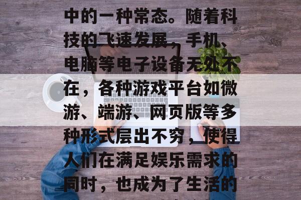 沉迷于游戏,这种生活方式已经成为我们生活中的一种常态。随着科技的飞速发展,手机、电脑等电子设备无处不在,各种游戏平台如微游、端游、网页版等多种形式层出不穷,使得人们在满足娱乐需求的同时,也成为了生活的必需品。,过度依赖电子设备,生活中的游戏 沉迷于游戏,这种生活方式已经成为我们生活中的一种常态。随着科技的飞速发展,手机、电脑等电子设备无处不在,各种游戏平台如微游、端游、网页版等多种形式层出不穷,使得人们在满足娱乐需求的同时,也成为了生活的必需品。,过度依赖电子设备,生活中的游戏