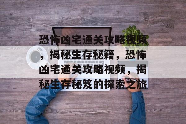 恐怖凶宅通关攻略视频，揭秘生存秘籍，恐怖凶宅通关攻略视频，揭秘生存秘笈的探索之旅