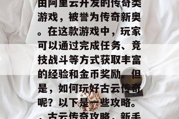 古云传奇攻略,是一款由阿里云开发的传奇类游戏,被誉为传奇新奥。在这款游戏中,玩家可以通过完成任务、竞技战斗等方式获取丰富的经验和金币奖励。但是,如何玩好古云传奇呢?以下是一些攻略。,古云传奇攻略,新手入门指南 古云传奇攻略,是一款由阿里云开发的传奇类游戏,被誉为传奇新奥。在这款游戏中,玩家可以通过完成任务、竞技战斗等方式获取丰富的经验和金币奖励。但是,如何玩好古云传奇呢?以下是一些攻略。,古云传奇攻略,新手入门指南