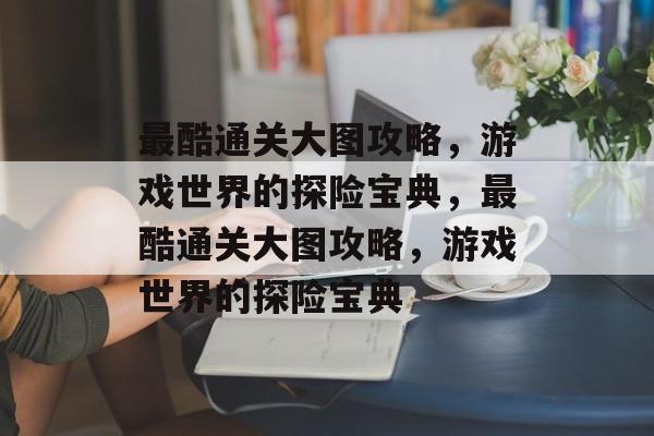 最酷通关大图攻略,游戏世界的探险宝典,最酷通关大图攻略,游戏世界的探险宝典 最酷通关大图攻略,游戏世界的探险宝典,最酷通关大图攻略,游戏世界的探险宝典