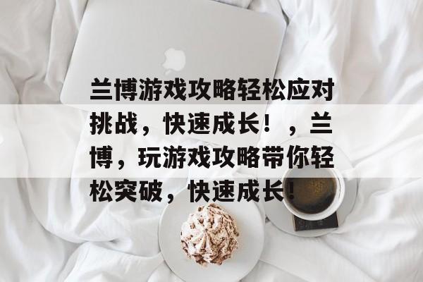 兰博游戏攻略轻松应对挑战，快速成长！，兰博，玩游戏攻略带你轻松突破，快速成长！