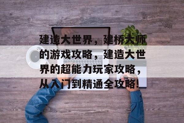 建造大世界,建桥大师的游戏攻略,建造大世界的超能力玩家攻略,从入门到精通全攻略! 建造大世界,建桥大师的游戏攻略,建造大世界的超能力玩家攻略,从入门到精通全攻略!