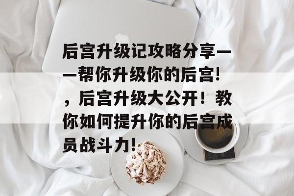 后宫升级记攻略分享——帮你升级你的后宫!，后宫升级大公开！教你如何提升你的后宫成员战斗力!