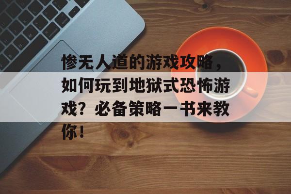 惨无人道的游戏攻略,如何玩到地狱式恐怖游戏?必备策略一书来教你! 惨无人道的游戏攻略,如何玩到地狱式恐怖游戏?必备策略一书来教你!