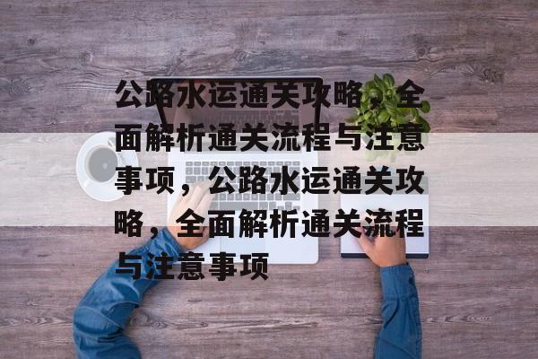 公路水运通关攻略,全面解析通关流程与注意事项,公路水运通关攻略,全面解析通关流程与注意事项 公路水运通关攻略,全面解析通关流程与注意事项,公路水运通关攻略,全面解析通关流程与注意事项