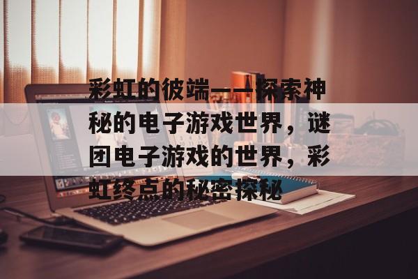 彩虹的彼端——探索神秘的电子游戏世界,谜团电子游戏的世界,彩虹终点的秘密探秘 彩虹的彼端——探索神秘的电子游戏世界,谜团电子游戏的世界,彩虹终点的秘密探秘