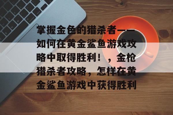 掌握金色的猎杀者——如何在黄金鲨鱼游戏攻略中取得胜利!,金枪猎杀者攻略,怎样在黄金鲨鱼游戏中获得胜利 掌握金色的猎杀者——如何在黄金鲨鱼游戏攻略中取得胜利!,金枪猎杀者攻略,怎样在黄金鲨鱼游戏中获得胜利