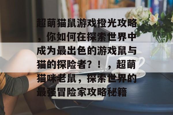 超萌猫鼠游戏橙光攻略,你如何在探索世界中成为最出色的游戏鼠与猫的探险者?!,超萌猫咪老鼠,探索世界的最强冒险家攻略秘籍 超萌猫鼠游戏橙光攻略,你如何在探索世界中成为最出色的游戏鼠与猫的探险者?!,超萌猫咪老鼠,探索世界的最强冒险家攻略秘籍
