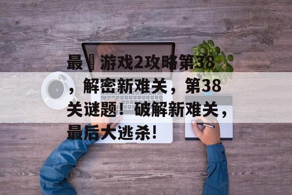 最囧游戏2攻略第38，解密新难关，第38关谜题！破解新难关，最后大逃杀!