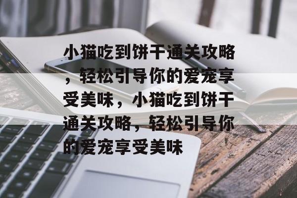 小猫吃到饼干通关攻略,轻松引导你的爱宠享受美味,小猫吃到饼干通关攻略,轻松引导你的爱宠享受美味 小猫吃到饼干通关攻略,轻松引导你的爱宠享受美味,小猫吃到饼干通关攻略,轻松引导你的爱宠享受美味