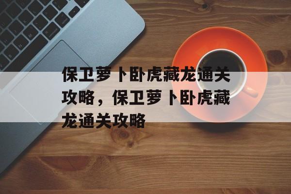 保卫萝卜卧虎藏龙通关攻略,保卫萝卜卧虎藏龙通关攻略 保卫萝卜卧虎藏龙通关攻略,保卫萝卜卧虎藏龙通关攻略