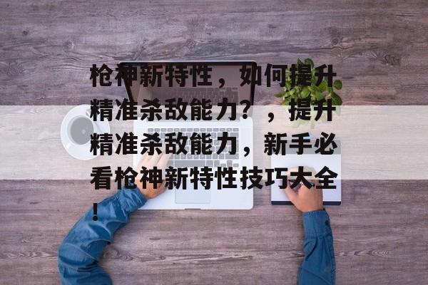 枪神新特性,如何提升精准杀敌能力?,提升精准杀敌能力,新手必看枪神新特性技巧大全! 枪神新特性,如何提升精准杀敌能力?,提升精准杀敌能力,新手必看枪神新特性技巧大全!