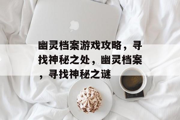 幽灵档案游戏攻略,寻找神秘之处,幽灵档案,寻找神秘之谜 幽灵档案游戏攻略,寻找神秘之处,幽灵档案,寻找神秘之谜