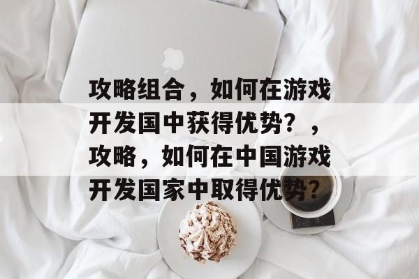 攻略组合,如何在游戏开发国中获得优势?,攻略,如何在中国游戏开发国家中取得优势? 攻略组合,如何在游戏开发国中获得优势?,攻略,如何在中国游戏开发国家中取得优势?