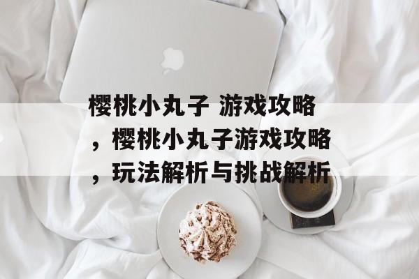 樱桃小丸子 游戏攻略,樱桃小丸子游戏攻略,玩法解析与挑战解析 樱桃小丸子 游戏攻略,樱桃小丸子游戏攻略,玩法解析与挑战解析