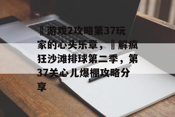 囧游戏2攻略第37玩家的心头乐章，囧解疯狂沙滩排球第二季，第37关心儿爆棚攻略分享