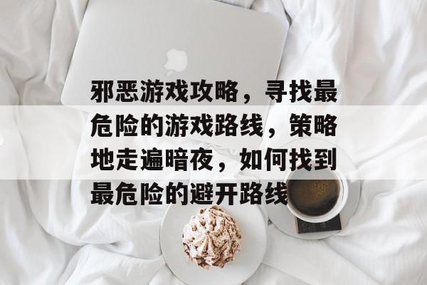 邪恶游戏攻略,寻找最危险的游戏路线,策略地走遍暗夜,如何找到最危险的避开路线 邪恶游戏攻略,寻找最危险的游戏路线,策略地走遍暗夜,如何找到最危险的避开路线