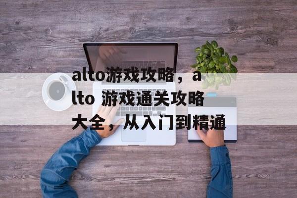 alto游戏攻略,alto 游戏通关攻略大全,从入门到精通 alto游戏攻略,alto 游戏通关攻略大全,从入门到精通