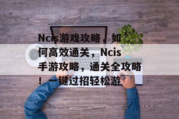 Ncis游戏攻略,如何高效通关,Ncis手游攻略,通关全攻略!一键过招轻松游 Ncis游戏攻略,如何高效通关,Ncis手游攻略,通关全攻略!一键过招轻松游