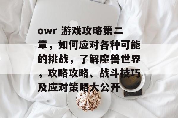 owr 游戏攻略第二章,如何应对各种可能的挑战,了解魔兽世界,攻略攻略、战斗技巧及应对策略大公开 owr 游戏攻略第二章,如何应对各种可能的挑战,了解魔兽世界,攻略攻略、战斗技巧及应对策略大公开