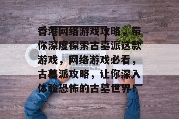 香港网络游戏攻略,带你深度探索古墓派这款游戏,网络游戏必看,古墓派攻略,让你深入体验恐怖的古墓世界! 香港网络游戏攻略,带你深度探索古墓派这款游戏,网络游戏必看,古墓派攻略,让你深入体验恐怖的古墓世界!