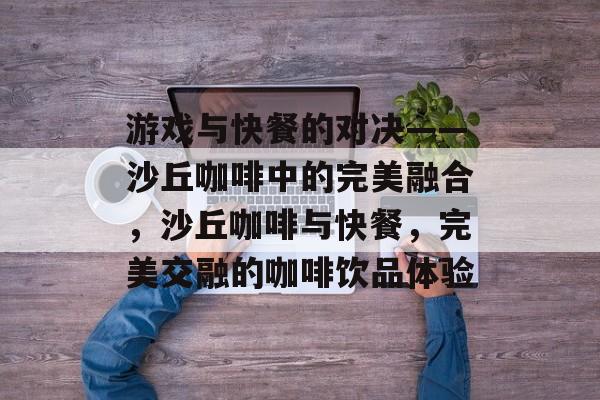 游戏与快餐的对决——沙丘咖啡中的完美融合，沙丘咖啡与快餐，完美交融的咖啡饮品体验