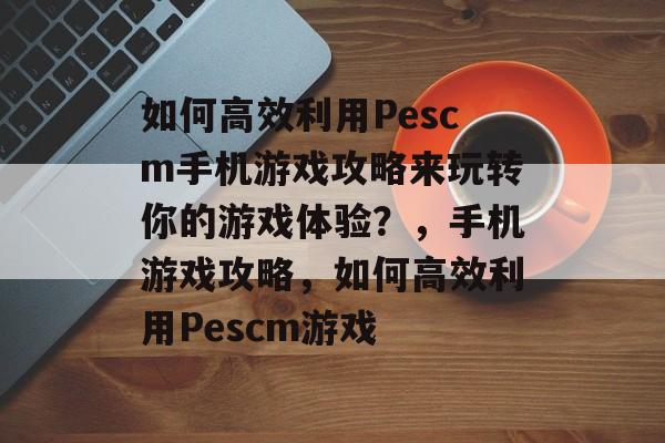 如何高效利用Pescm手机游戏攻略来玩转你的游戏体验?,手机游戏攻略,如何高效利用Pescm游戏 如何高效利用Pescm手机游戏攻略来玩转你的游戏体验?,手机游戏攻略,如何高效利用Pescm游戏