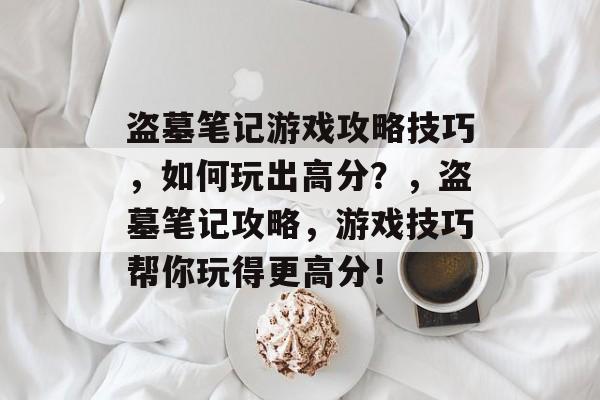 盗墓笔记游戏攻略技巧,如何玩出高分?,盗墓笔记攻略,游戏技巧帮你玩得更高分! 盗墓笔记游戏攻略技巧,如何玩出高分?,盗墓笔记攻略,游戏技巧帮你玩得更高分!