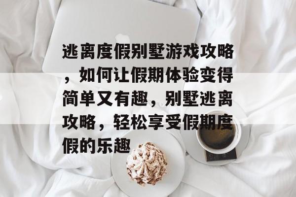 逃离度假别墅游戏攻略,如何让假期体验变得简单又有趣,别墅逃离攻略,轻松享受假期度假的乐趣 逃离度假别墅游戏攻略,如何让假期体验变得简单又有趣,别墅逃离攻略,轻松享受假期度假的乐趣