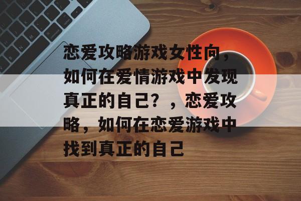 恋爱攻略游戏女性向，如何在爱情游戏中发现真正的自己？，恋爱攻略，如何在恋爱游戏中找到真正的自己
