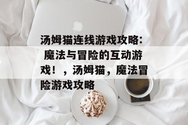 汤姆猫连线游戏攻略: 魔法与冒险的互动游戏!,汤姆猫,魔法冒险游戏攻略 汤姆猫连线游戏攻略: 魔法与冒险的互动游戏!,汤姆猫,魔法冒险游戏攻略