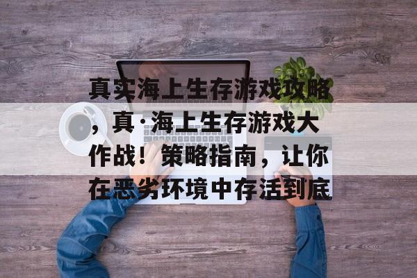 真实海上生存游戏攻略，真·海上生存游戏大作战！策略指南，让你在恶劣环境中存活到底