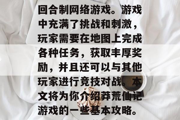 莽荒仙记是一款大型的回合制网络游戏。游戏中充满了挑战和刺激，玩家需要在地图上完成各种任务，获取丰厚奖励，并且还可以与其他玩家进行竞技对战。本文将为你介绍莽荒仙记游戏的一些基本攻略。，莽荒仙记游戏攻略