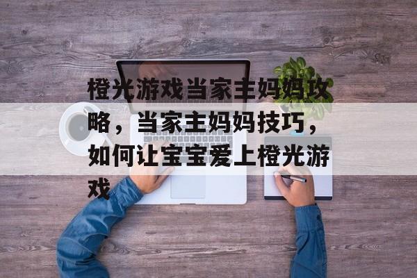 橙光游戏当家主妈妈攻略,当家主妈妈技巧,如何让宝宝爱上橙光游戏 橙光游戏当家主妈妈攻略,当家主妈妈技巧,如何让宝宝爱上橙光游戏