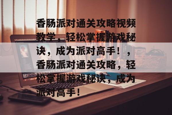 香肠派对通关攻略视频教学，轻松掌握游戏秘诀，成为派对高手！，香肠派对通关攻略，轻松掌握游戏秘诀，成为派对高手！