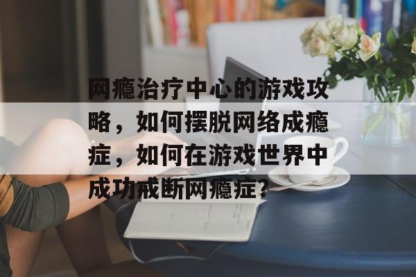 网瘾治疗中心的游戏攻略,如何摆脱网络成瘾症,如何在游戏世界中成功戒断网瘾症? 网瘾治疗中心的游戏攻略,如何摆脱网络成瘾症,如何在游戏世界中成功戒断网瘾症?