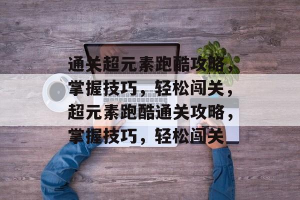 通关超元素跑酷攻略,掌握技巧,轻松闯关,超元素跑酷通关攻略,掌握技巧,轻松闯关 通关超元素跑酷攻略,掌握技巧,轻松闯关,超元素跑酷通关攻略,掌握技巧,轻松闯关