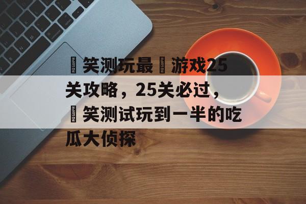 囧笑测玩最囧游戏25关攻略,25关必过,囧笑测试玩到一半的吃瓜大侦探 囧笑测玩最囧游戏25关攻略,25关必过,囧笑测试玩到一半的吃瓜大侦探