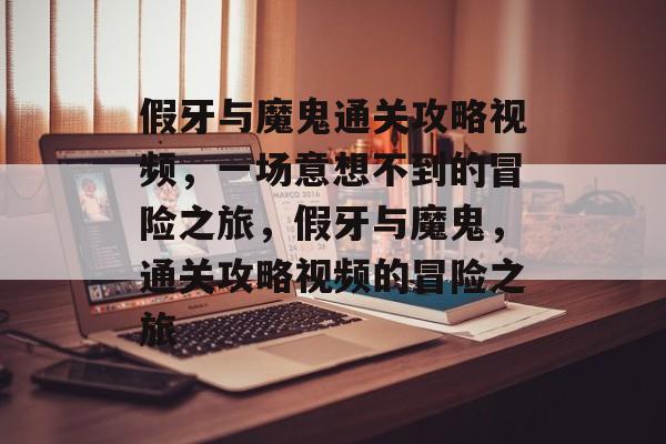 假牙与魔鬼通关攻略视频,一场意想不到的冒险之旅,假牙与魔鬼,通关攻略视频的冒险之旅 假牙与魔鬼通关攻略视频,一场意想不到的冒险之旅,假牙与魔鬼,通关攻略视频的冒险之旅