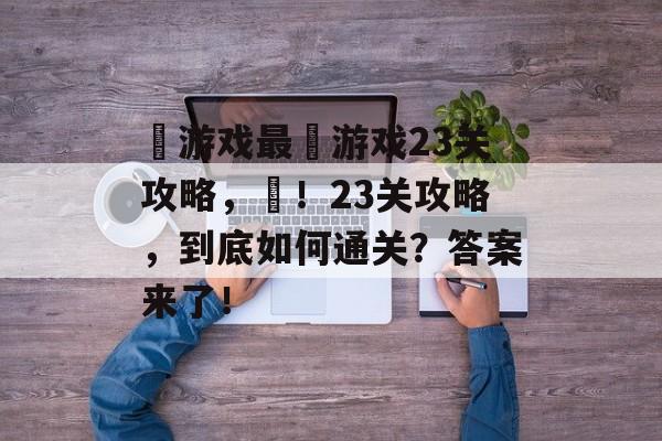 囧游戏最囧游戏23关攻略,囧!23关攻略,到底如何通关?答案来了! 囧游戏最囧游戏23关攻略,囧!23关攻略,到底如何通关?答案来了!
