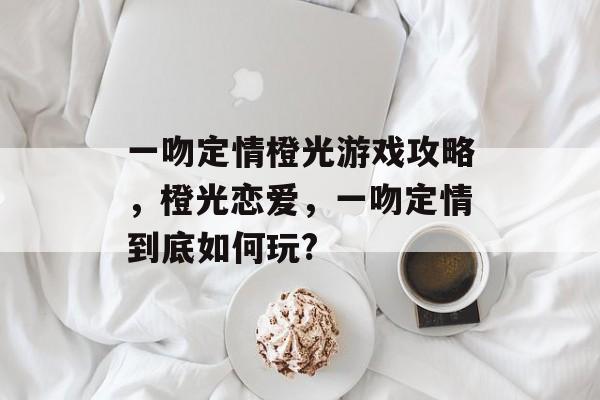 一吻定情橙光游戏攻略,橙光恋爱,一吻定情到底如何玩? 一吻定情橙光游戏攻略,橙光恋爱,一吻定情到底如何玩?