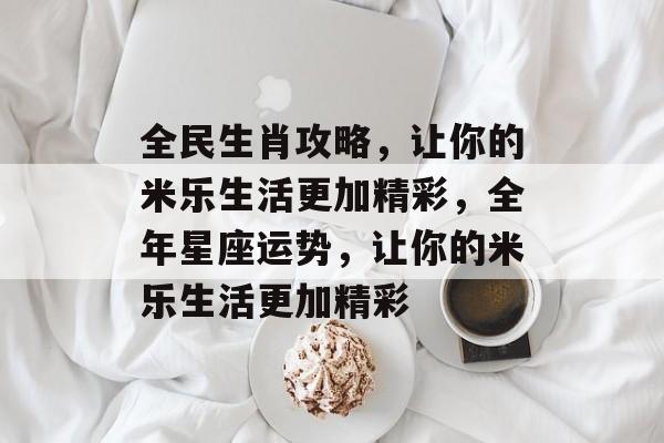 全民生肖攻略,让你的米乐生活更加精彩,全年星座运势,让你的米乐生活更加精彩 全民生肖攻略,让你的米乐生活更加精彩,全年星座运势,让你的米乐生活更加精彩