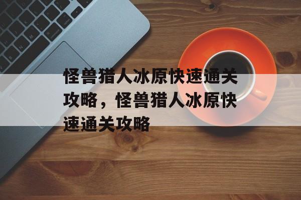 怪兽猎人冰原快速通关攻略,怪兽猎人冰原快速通关攻略 怪兽猎人冰原快速通关攻略,怪兽猎人冰原快速通关攻略