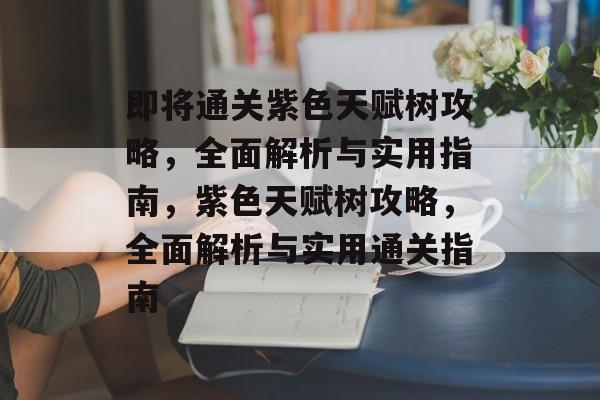 即将通关紫色天赋树攻略，全面解析与实用指南，紫色天赋树攻略，全面解析与实用通关指南