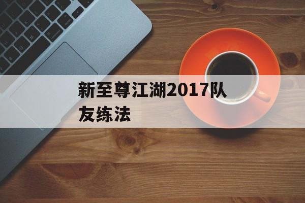 新至尊江湖2017队友练法 新至尊江湖2017队友练法