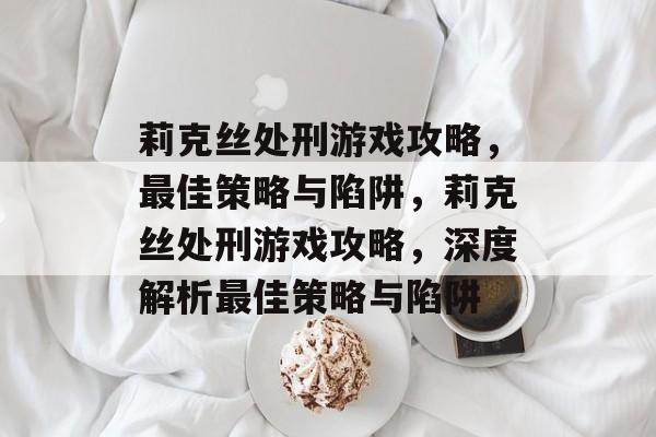 莉克丝处刑游戏攻略,最佳策略与陷阱,莉克丝处刑游戏攻略,深度解析最佳策略与陷阱 莉克丝处刑游戏攻略,最佳策略与陷阱,莉克丝处刑游戏攻略,深度解析最佳策略与陷阱