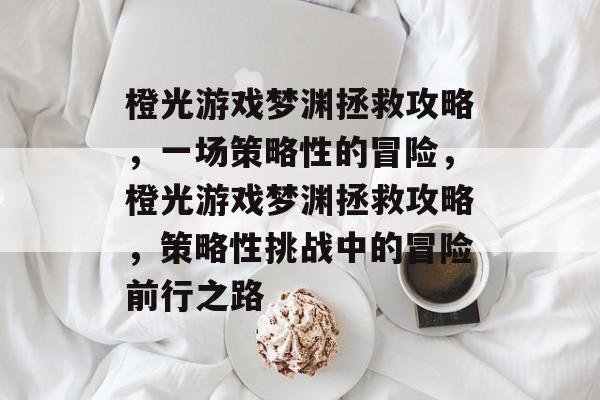 橙光游戏梦渊拯救攻略,一场策略性的冒险,橙光游戏梦渊拯救攻略,策略性挑战中的冒险前行之路 橙光游戏梦渊拯救攻略,一场策略性的冒险,橙光游戏梦渊拯救攻略,策略性挑战中的冒险前行之路